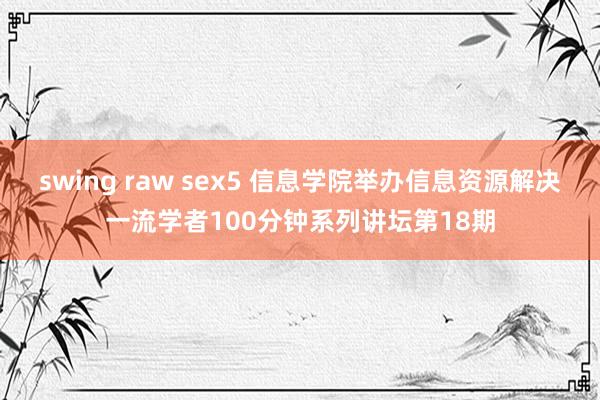 swing raw sex5 信息学院举办信息资源解决一流学者100分钟系列讲坛第18期